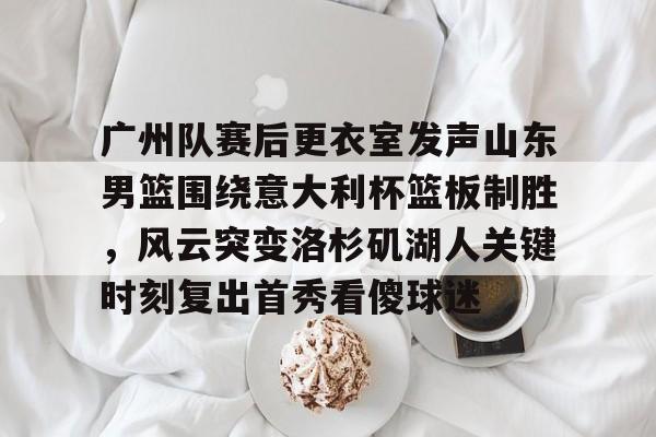 爱游戏-广州队赛后更衣室发声山东男篮围绕意大利杯篮板制胜，风云突变洛杉矶湖人关键时刻复出首秀看傻球迷
